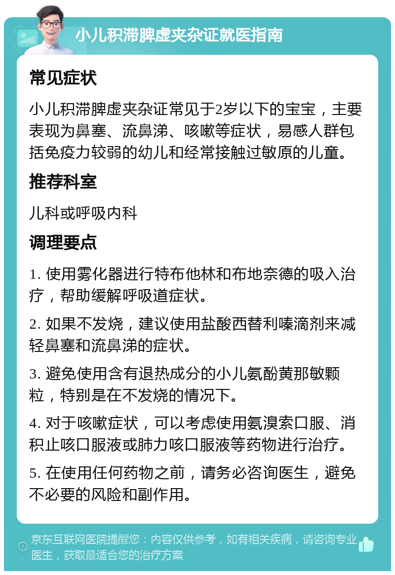 小儿积滞脾虚夹杂证就医指南 常见症状 小儿积滞脾虚夹杂证常见于2岁以下的宝宝，主要表现为鼻塞、流鼻涕、咳嗽等症状，易感人群包括免疫力较弱的幼儿和经常接触过敏原的儿童。 推荐科室 儿科或呼吸内科 调理要点 1. 使用雾化器进行特布他林和布地奈德的吸入治疗，帮助缓解呼吸道症状。 2. 如果不发烧，建议使用盐酸西替利嗪滴剂来减轻鼻塞和流鼻涕的症状。 3. 避免使用含有退热成分的小儿氨酚黄那敏颗粒，特别是在不发烧的情况下。 4. 对于咳嗽症状，可以考虑使用氨溴索口服、消积止咳口服液或肺力咳口服液等药物进行治疗。 5. 在使用任何药物之前，请务必咨询医生，避免不必要的风险和副作用。