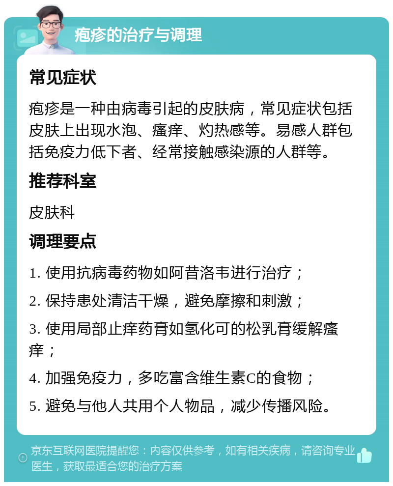 疱疹的治疗与调理 常见症状 疱疹是一种由病毒引起的皮肤病，常见症状包括皮肤上出现水泡、瘙痒、灼热感等。易感人群包括免疫力低下者、经常接触感染源的人群等。 推荐科室 皮肤科 调理要点 1. 使用抗病毒药物如阿昔洛韦进行治疗； 2. 保持患处清洁干燥，避免摩擦和刺激； 3. 使用局部止痒药膏如氢化可的松乳膏缓解瘙痒； 4. 加强免疫力，多吃富含维生素C的食物； 5. 避免与他人共用个人物品，减少传播风险。