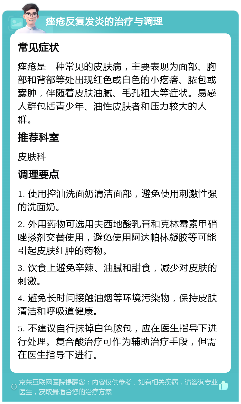 痤疮反复发炎的治疗与调理 常见症状 痤疮是一种常见的皮肤病，主要表现为面部、胸部和背部等处出现红色或白色的小疙瘩、脓包或囊肿，伴随着皮肤油腻、毛孔粗大等症状。易感人群包括青少年、油性皮肤者和压力较大的人群。 推荐科室 皮肤科 调理要点 1. 使用控油洗面奶清洁面部，避免使用刺激性强的洗面奶。 2. 外用药物可选用夫西地酸乳膏和克林霉素甲硝唑搽剂交替使用，避免使用阿达帕林凝胶等可能引起皮肤红肿的药物。 3. 饮食上避免辛辣、油腻和甜食，减少对皮肤的刺激。 4. 避免长时间接触油烟等环境污染物，保持皮肤清洁和呼吸道健康。 5. 不建议自行抹掉白色脓包，应在医生指导下进行处理。复合酸治疗可作为辅助治疗手段，但需在医生指导下进行。