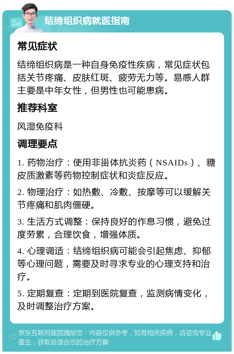 结缔组织病就医指南 常见症状 结缔组织病是一种自身免疫性疾病，常见症状包括关节疼痛、皮肤红斑、疲劳无力等。易感人群主要是中年女性，但男性也可能患病。 推荐科室 风湿免疫科 调理要点 1. 药物治疗：使用非甾体抗炎药（NSAIDs）、糖皮质激素等药物控制症状和炎症反应。 2. 物理治疗：如热敷、冷敷、按摩等可以缓解关节疼痛和肌肉僵硬。 3. 生活方式调整：保持良好的作息习惯，避免过度劳累，合理饮食，增强体质。 4. 心理调适：结缔组织病可能会引起焦虑、抑郁等心理问题，需要及时寻求专业的心理支持和治疗。 5. 定期复查：定期到医院复查，监测病情变化，及时调整治疗方案。