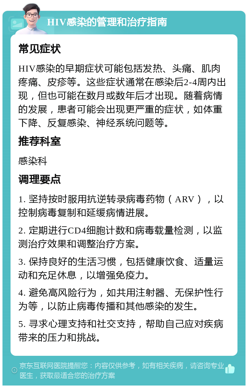 HIV感染的管理和治疗指南 常见症状 HIV感染的早期症状可能包括发热、头痛、肌肉疼痛、皮疹等。这些症状通常在感染后2-4周内出现，但也可能在数月或数年后才出现。随着病情的发展，患者可能会出现更严重的症状，如体重下降、反复感染、神经系统问题等。 推荐科室 感染科 调理要点 1. 坚持按时服用抗逆转录病毒药物（ARV），以控制病毒复制和延缓病情进展。 2. 定期进行CD4细胞计数和病毒载量检测，以监测治疗效果和调整治疗方案。 3. 保持良好的生活习惯，包括健康饮食、适量运动和充足休息，以增强免疫力。 4. 避免高风险行为，如共用注射器、无保护性行为等，以防止病毒传播和其他感染的发生。 5. 寻求心理支持和社交支持，帮助自己应对疾病带来的压力和挑战。