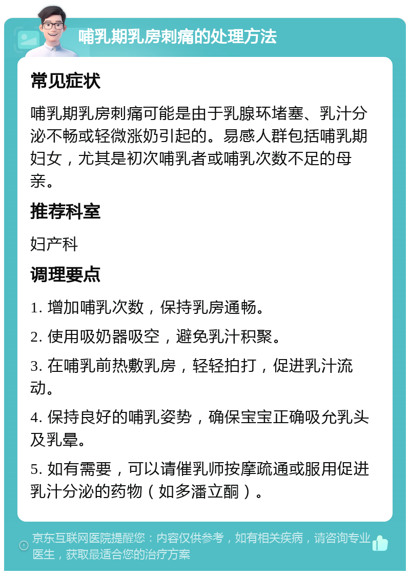 哺乳期乳房刺痛的处理方法 常见症状 哺乳期乳房刺痛可能是由于乳腺环堵塞、乳汁分泌不畅或轻微涨奶引起的。易感人群包括哺乳期妇女，尤其是初次哺乳者或哺乳次数不足的母亲。 推荐科室 妇产科 调理要点 1. 增加哺乳次数，保持乳房通畅。 2. 使用吸奶器吸空，避免乳汁积聚。 3. 在哺乳前热敷乳房，轻轻拍打，促进乳汁流动。 4. 保持良好的哺乳姿势，确保宝宝正确吸允乳头及乳晕。 5. 如有需要，可以请催乳师按摩疏通或服用促进乳汁分泌的药物（如多潘立酮）。