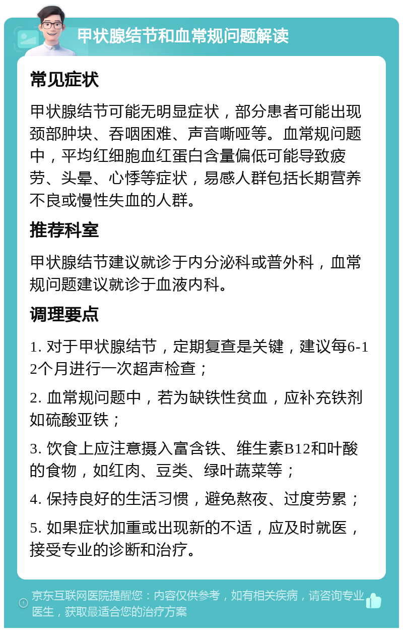 甲状腺结节和血常规问题解读 常见症状 甲状腺结节可能无明显症状，部分患者可能出现颈部肿块、吞咽困难、声音嘶哑等。血常规问题中，平均红细胞血红蛋白含量偏低可能导致疲劳、头晕、心悸等症状，易感人群包括长期营养不良或慢性失血的人群。 推荐科室 甲状腺结节建议就诊于内分泌科或普外科，血常规问题建议就诊于血液内科。 调理要点 1. 对于甲状腺结节，定期复查是关键，建议每6-12个月进行一次超声检查； 2. 血常规问题中，若为缺铁性贫血，应补充铁剂如硫酸亚铁； 3. 饮食上应注意摄入富含铁、维生素B12和叶酸的食物，如红肉、豆类、绿叶蔬菜等； 4. 保持良好的生活习惯，避免熬夜、过度劳累； 5. 如果症状加重或出现新的不适，应及时就医，接受专业的诊断和治疗。