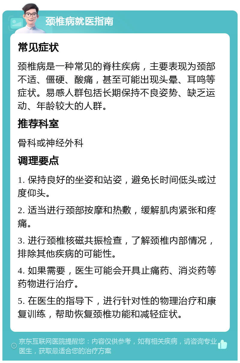 颈椎病就医指南 常见症状 颈椎病是一种常见的脊柱疾病，主要表现为颈部不适、僵硬、酸痛，甚至可能出现头晕、耳鸣等症状。易感人群包括长期保持不良姿势、缺乏运动、年龄较大的人群。 推荐科室 骨科或神经外科 调理要点 1. 保持良好的坐姿和站姿，避免长时间低头或过度仰头。 2. 适当进行颈部按摩和热敷，缓解肌肉紧张和疼痛。 3. 进行颈椎核磁共振检查，了解颈椎内部情况，排除其他疾病的可能性。 4. 如果需要，医生可能会开具止痛药、消炎药等药物进行治疗。 5. 在医生的指导下，进行针对性的物理治疗和康复训练，帮助恢复颈椎功能和减轻症状。