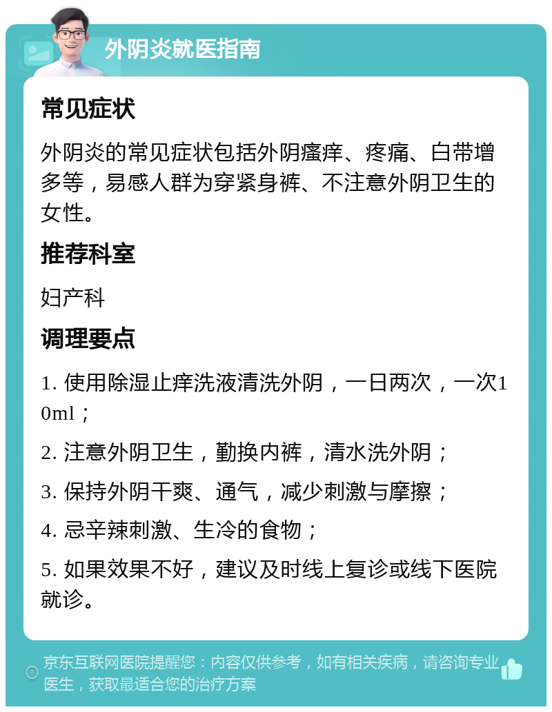 外阴炎就医指南 常见症状 外阴炎的常见症状包括外阴瘙痒、疼痛、白带增多等，易感人群为穿紧身裤、不注意外阴卫生的女性。 推荐科室 妇产科 调理要点 1. 使用除湿止痒洗液清洗外阴，一日两次，一次10ml； 2. 注意外阴卫生，勤换内裤，清水洗外阴； 3. 保持外阴干爽、通气，减少刺激与摩擦； 4. 忌辛辣刺激、生冷的食物； 5. 如果效果不好，建议及时线上复诊或线下医院就诊。