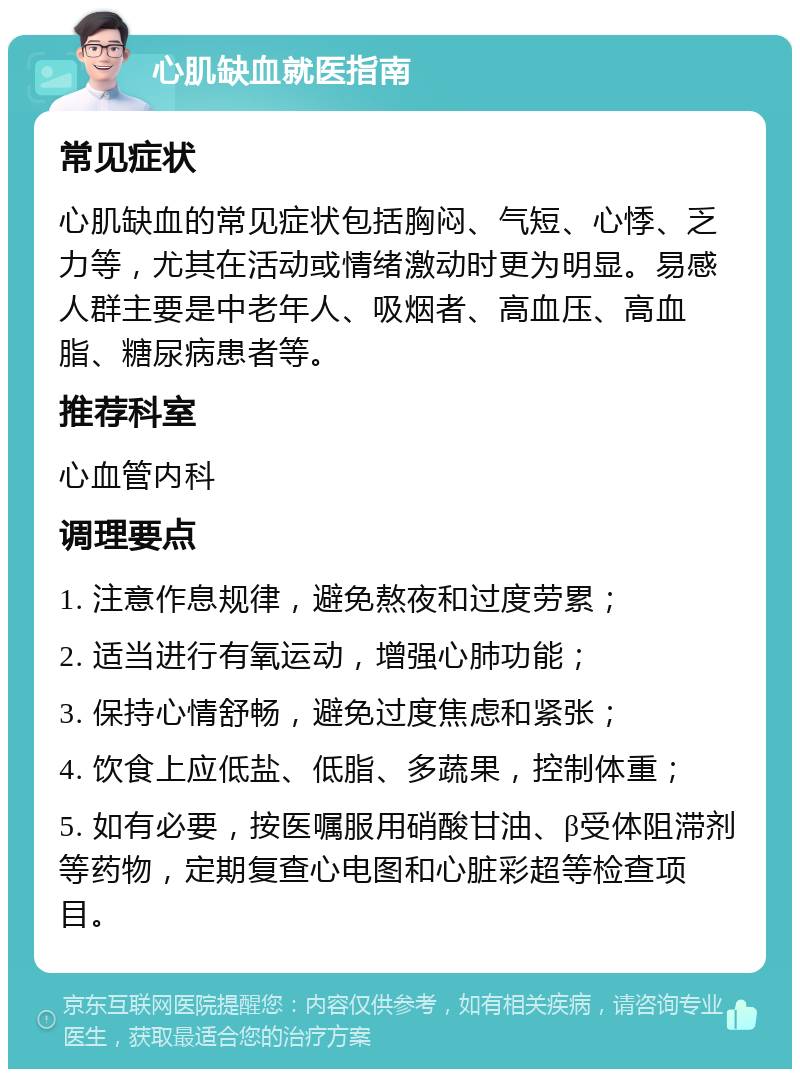 心肌缺血就医指南 常见症状 心肌缺血的常见症状包括胸闷、气短、心悸、乏力等，尤其在活动或情绪激动时更为明显。易感人群主要是中老年人、吸烟者、高血压、高血脂、糖尿病患者等。 推荐科室 心血管内科 调理要点 1. 注意作息规律，避免熬夜和过度劳累； 2. 适当进行有氧运动，增强心肺功能； 3. 保持心情舒畅，避免过度焦虑和紧张； 4. 饮食上应低盐、低脂、多蔬果，控制体重； 5. 如有必要，按医嘱服用硝酸甘油、β受体阻滞剂等药物，定期复查心电图和心脏彩超等检查项目。