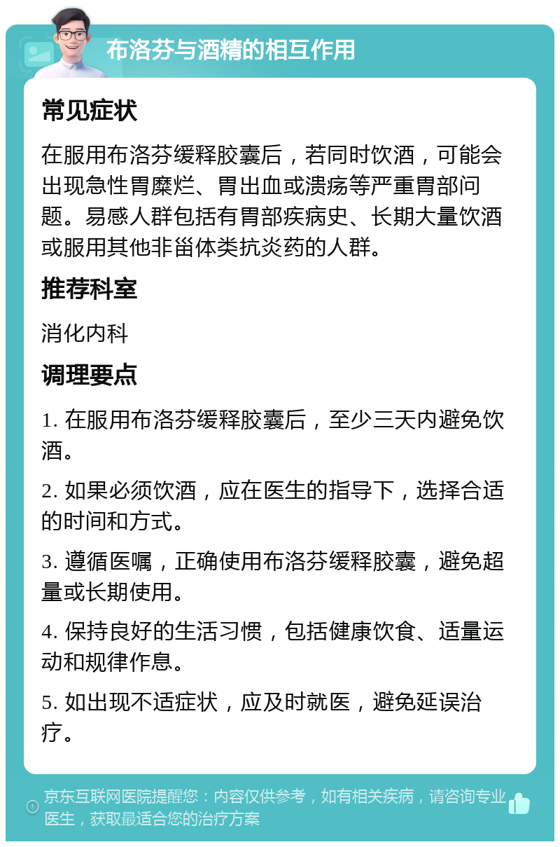 布洛芬与酒精的相互作用 常见症状 在服用布洛芬缓释胶囊后，若同时饮酒，可能会出现急性胃糜烂、胃出血或溃疡等严重胃部问题。易感人群包括有胃部疾病史、长期大量饮酒或服用其他非甾体类抗炎药的人群。 推荐科室 消化内科 调理要点 1. 在服用布洛芬缓释胶囊后，至少三天内避免饮酒。 2. 如果必须饮酒，应在医生的指导下，选择合适的时间和方式。 3. 遵循医嘱，正确使用布洛芬缓释胶囊，避免超量或长期使用。 4. 保持良好的生活习惯，包括健康饮食、适量运动和规律作息。 5. 如出现不适症状，应及时就医，避免延误治疗。