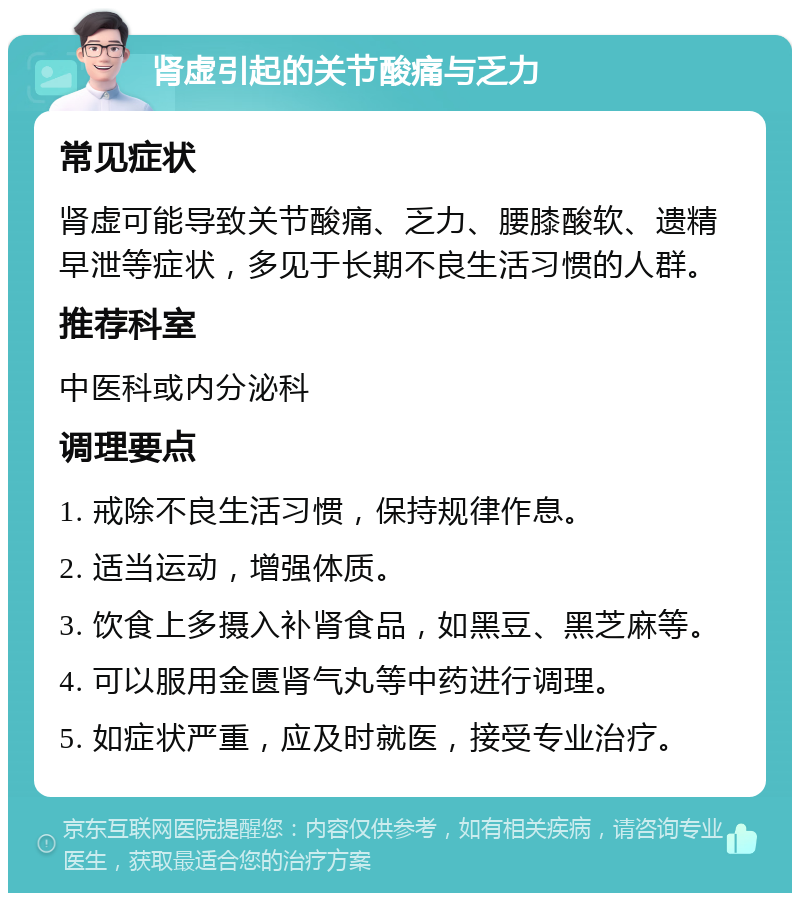 肾虚引起的关节酸痛与乏力 常见症状 肾虚可能导致关节酸痛、乏力、腰膝酸软、遗精早泄等症状，多见于长期不良生活习惯的人群。 推荐科室 中医科或内分泌科 调理要点 1. 戒除不良生活习惯，保持规律作息。 2. 适当运动，增强体质。 3. 饮食上多摄入补肾食品，如黑豆、黑芝麻等。 4. 可以服用金匮肾气丸等中药进行调理。 5. 如症状严重，应及时就医，接受专业治疗。