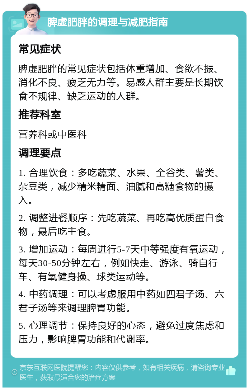 脾虚肥胖的调理与减肥指南 常见症状 脾虚肥胖的常见症状包括体重增加、食欲不振、消化不良、疲乏无力等。易感人群主要是长期饮食不规律、缺乏运动的人群。 推荐科室 营养科或中医科 调理要点 1. 合理饮食：多吃蔬菜、水果、全谷类、薯类、杂豆类，减少精米精面、油腻和高糖食物的摄入。 2. 调整进餐顺序：先吃蔬菜、再吃高优质蛋白食物，最后吃主食。 3. 增加运动：每周进行5-7天中等强度有氧运动，每天30-50分钟左右，例如快走、游泳、骑自行车、有氧健身操、球类运动等。 4. 中药调理：可以考虑服用中药如四君子汤、六君子汤等来调理脾胃功能。 5. 心理调节：保持良好的心态，避免过度焦虑和压力，影响脾胃功能和代谢率。