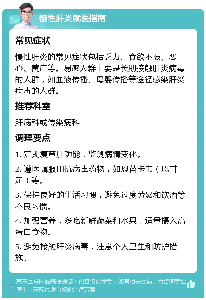 慢性肝炎就医指南 常见症状 慢性肝炎的常见症状包括乏力、食欲不振、恶心、黄疸等。易感人群主要是长期接触肝炎病毒的人群，如血液传播、母婴传播等途径感染肝炎病毒的人群。 推荐科室 肝病科或传染病科 调理要点 1. 定期复查肝功能，监测病情变化。 2. 遵医嘱服用抗病毒药物，如恩替卡韦（恩甘定）等。 3. 保持良好的生活习惯，避免过度劳累和饮酒等不良习惯。 4. 加强营养，多吃新鲜蔬菜和水果，适量摄入高蛋白食物。 5. 避免接触肝炎病毒，注意个人卫生和防护措施。