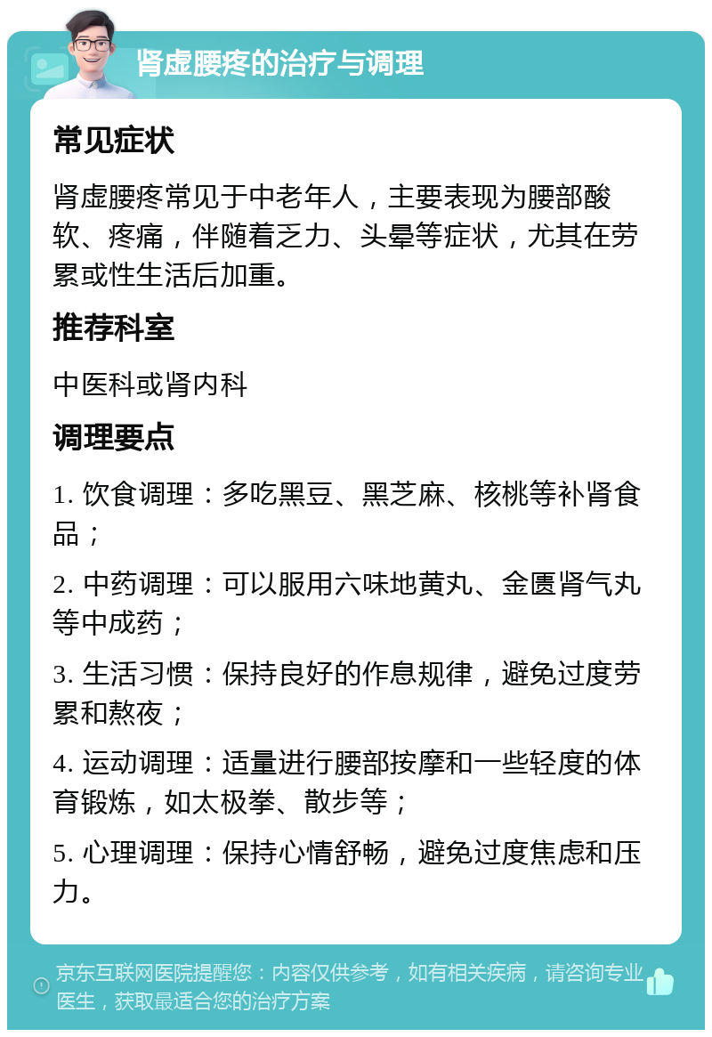 肾虚腰疼的治疗与调理 常见症状 肾虚腰疼常见于中老年人，主要表现为腰部酸软、疼痛，伴随着乏力、头晕等症状，尤其在劳累或性生活后加重。 推荐科室 中医科或肾内科 调理要点 1. 饮食调理：多吃黑豆、黑芝麻、核桃等补肾食品； 2. 中药调理：可以服用六味地黄丸、金匮肾气丸等中成药； 3. 生活习惯：保持良好的作息规律，避免过度劳累和熬夜； 4. 运动调理：适量进行腰部按摩和一些轻度的体育锻炼，如太极拳、散步等； 5. 心理调理：保持心情舒畅，避免过度焦虑和压力。