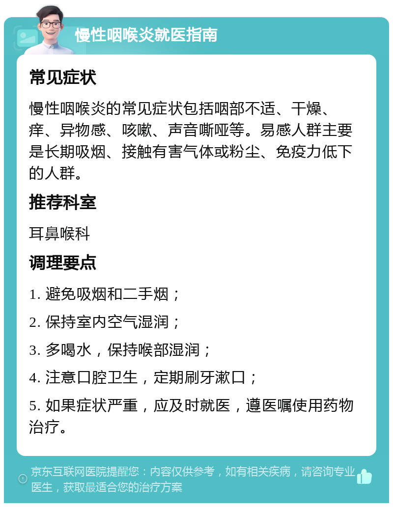 慢性咽喉炎就医指南 常见症状 慢性咽喉炎的常见症状包括咽部不适、干燥、痒、异物感、咳嗽、声音嘶哑等。易感人群主要是长期吸烟、接触有害气体或粉尘、免疫力低下的人群。 推荐科室 耳鼻喉科 调理要点 1. 避免吸烟和二手烟； 2. 保持室内空气湿润； 3. 多喝水，保持喉部湿润； 4. 注意口腔卫生，定期刷牙漱口； 5. 如果症状严重，应及时就医，遵医嘱使用药物治疗。