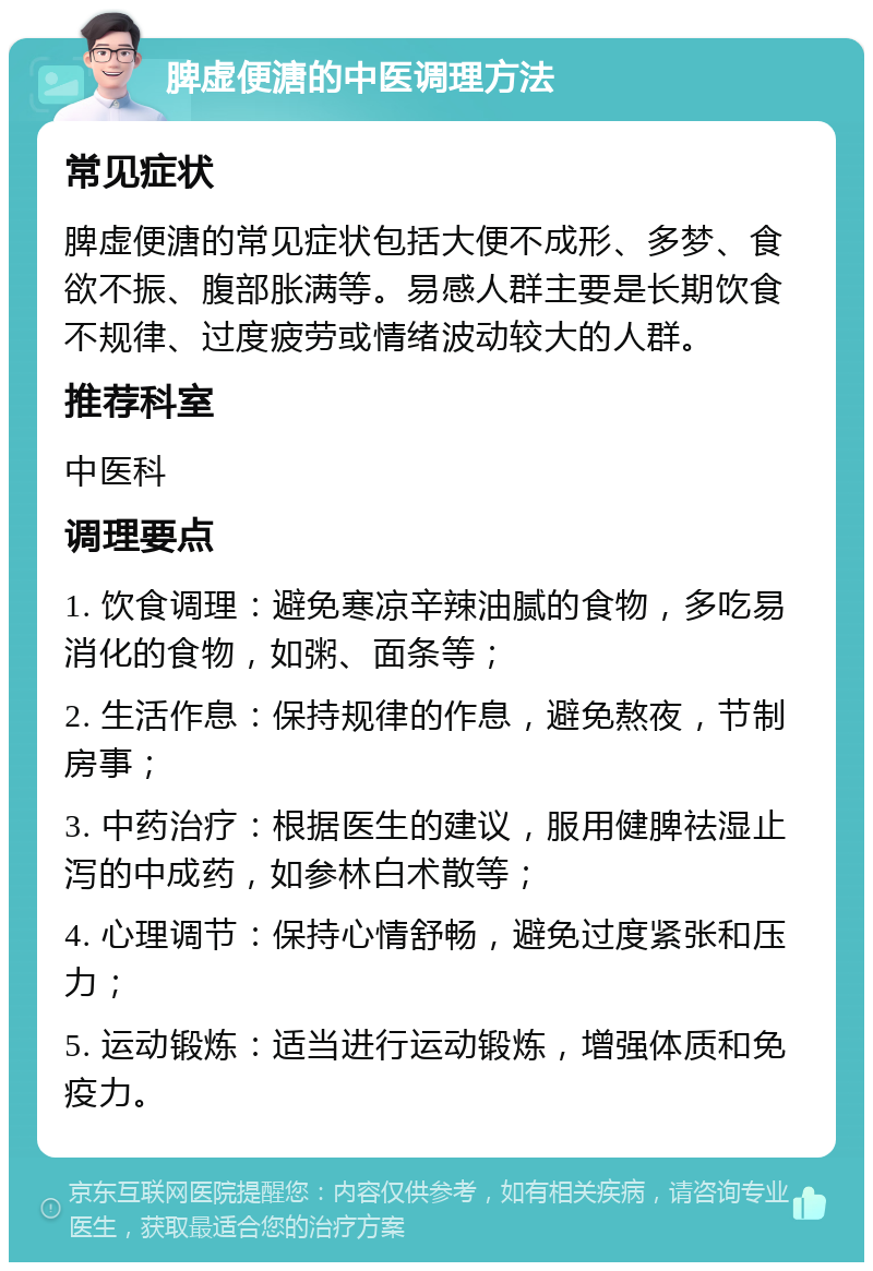 脾虚便溏的中医调理方法 常见症状 脾虚便溏的常见症状包括大便不成形、多梦、食欲不振、腹部胀满等。易感人群主要是长期饮食不规律、过度疲劳或情绪波动较大的人群。 推荐科室 中医科 调理要点 1. 饮食调理：避免寒凉辛辣油腻的食物，多吃易消化的食物，如粥、面条等； 2. 生活作息：保持规律的作息，避免熬夜，节制房事； 3. 中药治疗：根据医生的建议，服用健脾祛湿止泻的中成药，如参林白术散等； 4. 心理调节：保持心情舒畅，避免过度紧张和压力； 5. 运动锻炼：适当进行运动锻炼，增强体质和免疫力。