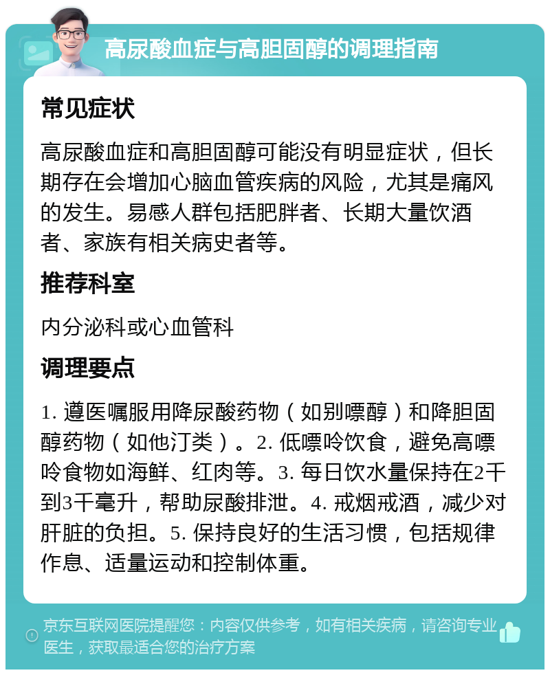 高尿酸血症与高胆固醇的调理指南 常见症状 高尿酸血症和高胆固醇可能没有明显症状，但长期存在会增加心脑血管疾病的风险，尤其是痛风的发生。易感人群包括肥胖者、长期大量饮酒者、家族有相关病史者等。 推荐科室 内分泌科或心血管科 调理要点 1. 遵医嘱服用降尿酸药物（如别嘌醇）和降胆固醇药物（如他汀类）。2. 低嘌呤饮食，避免高嘌呤食物如海鲜、红肉等。3. 每日饮水量保持在2千到3千毫升，帮助尿酸排泄。4. 戒烟戒酒，减少对肝脏的负担。5. 保持良好的生活习惯，包括规律作息、适量运动和控制体重。