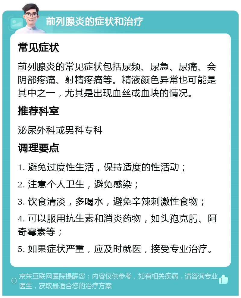 前列腺炎的症状和治疗 常见症状 前列腺炎的常见症状包括尿频、尿急、尿痛、会阴部疼痛、射精疼痛等。精液颜色异常也可能是其中之一，尤其是出现血丝或血块的情况。 推荐科室 泌尿外科或男科专科 调理要点 1. 避免过度性生活，保持适度的性活动； 2. 注意个人卫生，避免感染； 3. 饮食清淡，多喝水，避免辛辣刺激性食物； 4. 可以服用抗生素和消炎药物，如头孢克肟、阿奇霉素等； 5. 如果症状严重，应及时就医，接受专业治疗。