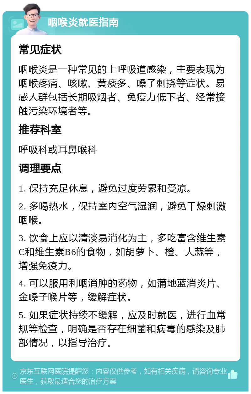 咽喉炎就医指南 常见症状 咽喉炎是一种常见的上呼吸道感染，主要表现为咽喉疼痛、咳嗽、黄痰多、嗓子刺挠等症状。易感人群包括长期吸烟者、免疫力低下者、经常接触污染环境者等。 推荐科室 呼吸科或耳鼻喉科 调理要点 1. 保持充足休息，避免过度劳累和受凉。 2. 多喝热水，保持室内空气湿润，避免干燥刺激咽喉。 3. 饮食上应以清淡易消化为主，多吃富含维生素C和维生素B6的食物，如胡萝卜、橙、大蒜等，增强免疫力。 4. 可以服用利咽消肿的药物，如蒲地蓝消炎片、金嗓子喉片等，缓解症状。 5. 如果症状持续不缓解，应及时就医，进行血常规等检查，明确是否存在细菌和病毒的感染及肺部情况，以指导治疗。