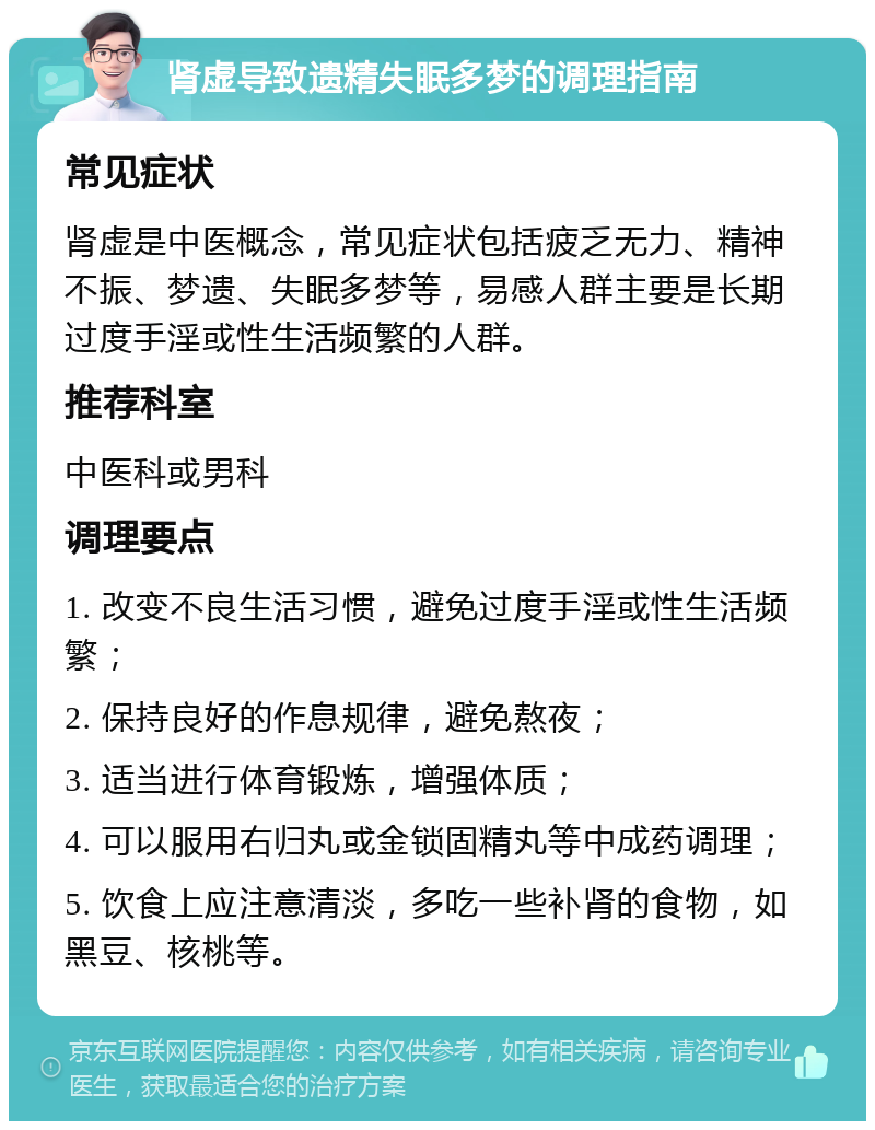 肾虚导致遗精失眠多梦的调理指南 常见症状 肾虚是中医概念，常见症状包括疲乏无力、精神不振、梦遗、失眠多梦等，易感人群主要是长期过度手淫或性生活频繁的人群。 推荐科室 中医科或男科 调理要点 1. 改变不良生活习惯，避免过度手淫或性生活频繁； 2. 保持良好的作息规律，避免熬夜； 3. 适当进行体育锻炼，增强体质； 4. 可以服用右归丸或金锁固精丸等中成药调理； 5. 饮食上应注意清淡，多吃一些补肾的食物，如黑豆、核桃等。