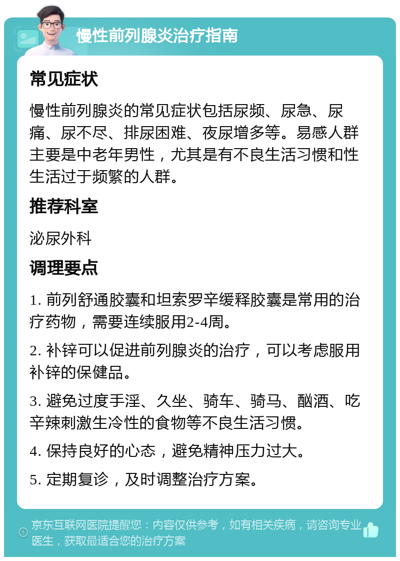 慢性前列腺炎治疗指南 常见症状 慢性前列腺炎的常见症状包括尿频、尿急、尿痛、尿不尽、排尿困难、夜尿增多等。易感人群主要是中老年男性，尤其是有不良生活习惯和性生活过于频繁的人群。 推荐科室 泌尿外科 调理要点 1. 前列舒通胶囊和坦索罗辛缓释胶囊是常用的治疗药物，需要连续服用2-4周。 2. 补锌可以促进前列腺炎的治疗，可以考虑服用补锌的保健品。 3. 避免过度手淫、久坐、骑车、骑马、酗酒、吃辛辣刺激生冷性的食物等不良生活习惯。 4. 保持良好的心态，避免精神压力过大。 5. 定期复诊，及时调整治疗方案。