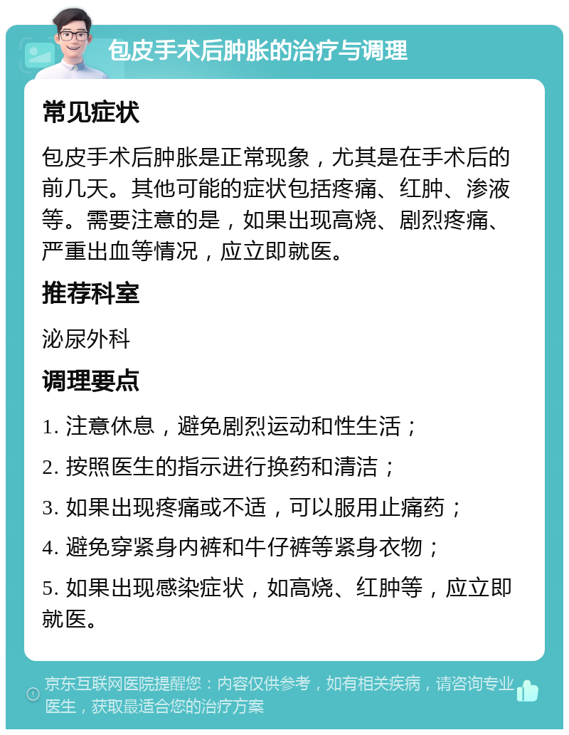 包皮手术后肿胀的治疗与调理 常见症状 包皮手术后肿胀是正常现象，尤其是在手术后的前几天。其他可能的症状包括疼痛、红肿、渗液等。需要注意的是，如果出现高烧、剧烈疼痛、严重出血等情况，应立即就医。 推荐科室 泌尿外科 调理要点 1. 注意休息，避免剧烈运动和性生活； 2. 按照医生的指示进行换药和清洁； 3. 如果出现疼痛或不适，可以服用止痛药； 4. 避免穿紧身内裤和牛仔裤等紧身衣物； 5. 如果出现感染症状，如高烧、红肿等，应立即就医。