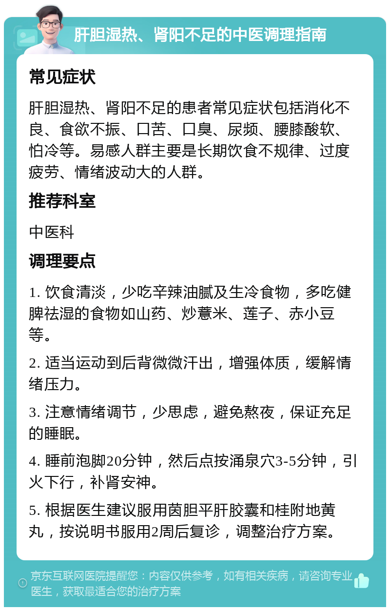 肝胆湿热、肾阳不足的中医调理指南 常见症状 肝胆湿热、肾阳不足的患者常见症状包括消化不良、食欲不振、口苦、口臭、尿频、腰膝酸软、怕冷等。易感人群主要是长期饮食不规律、过度疲劳、情绪波动大的人群。 推荐科室 中医科 调理要点 1. 饮食清淡，少吃辛辣油腻及生冷食物，多吃健脾祛湿的食物如山药、炒薏米、莲子、赤小豆等。 2. 适当运动到后背微微汗出，增强体质，缓解情绪压力。 3. 注意情绪调节，少思虑，避免熬夜，保证充足的睡眠。 4. 睡前泡脚20分钟，然后点按涌泉穴3-5分钟，引火下行，补肾安神。 5. 根据医生建议服用茵胆平肝胶囊和桂附地黄丸，按说明书服用2周后复诊，调整治疗方案。