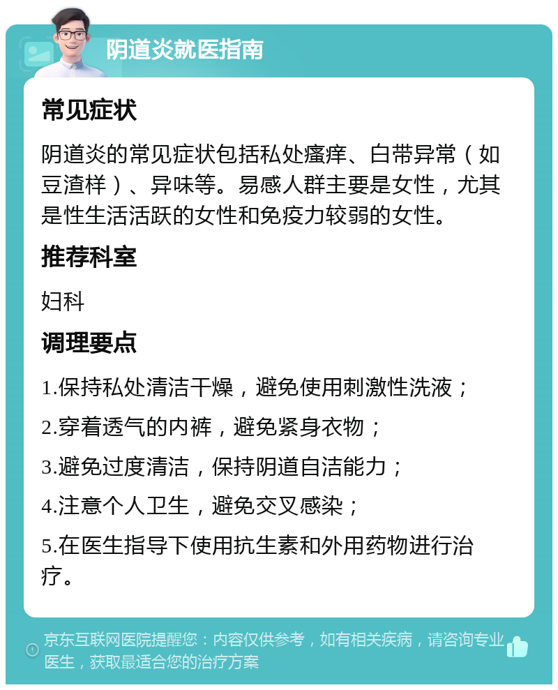 阴道炎就医指南 常见症状 阴道炎的常见症状包括私处瘙痒、白带异常（如豆渣样）、异味等。易感人群主要是女性，尤其是性生活活跃的女性和免疫力较弱的女性。 推荐科室 妇科 调理要点 1.保持私处清洁干燥，避免使用刺激性洗液； 2.穿着透气的内裤，避免紧身衣物； 3.避免过度清洁，保持阴道自洁能力； 4.注意个人卫生，避免交叉感染； 5.在医生指导下使用抗生素和外用药物进行治疗。