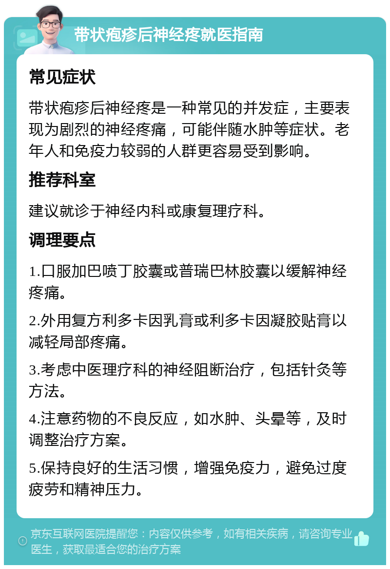 带状疱疹后神经疼就医指南 常见症状 带状疱疹后神经疼是一种常见的并发症，主要表现为剧烈的神经疼痛，可能伴随水肿等症状。老年人和免疫力较弱的人群更容易受到影响。 推荐科室 建议就诊于神经内科或康复理疗科。 调理要点 1.口服加巴喷丁胶囊或普瑞巴林胶囊以缓解神经疼痛。 2.外用复方利多卡因乳膏或利多卡因凝胶贴膏以减轻局部疼痛。 3.考虑中医理疗科的神经阻断治疗，包括针灸等方法。 4.注意药物的不良反应，如水肿、头晕等，及时调整治疗方案。 5.保持良好的生活习惯，增强免疫力，避免过度疲劳和精神压力。