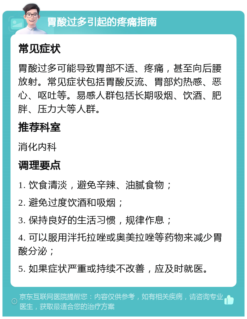 胃酸过多引起的疼痛指南 常见症状 胃酸过多可能导致胃部不适、疼痛，甚至向后腰放射。常见症状包括胃酸反流、胃部灼热感、恶心、呕吐等。易感人群包括长期吸烟、饮酒、肥胖、压力大等人群。 推荐科室 消化内科 调理要点 1. 饮食清淡，避免辛辣、油腻食物； 2. 避免过度饮酒和吸烟； 3. 保持良好的生活习惯，规律作息； 4. 可以服用泮托拉唑或奥美拉唑等药物来减少胃酸分泌； 5. 如果症状严重或持续不改善，应及时就医。