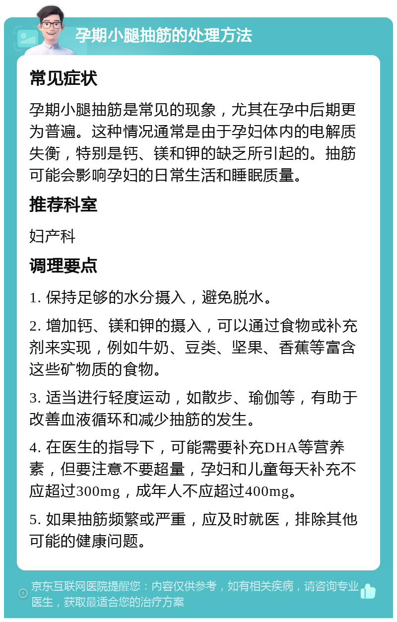 孕期小腿抽筋的处理方法 常见症状 孕期小腿抽筋是常见的现象，尤其在孕中后期更为普遍。这种情况通常是由于孕妇体内的电解质失衡，特别是钙、镁和钾的缺乏所引起的。抽筋可能会影响孕妇的日常生活和睡眠质量。 推荐科室 妇产科 调理要点 1. 保持足够的水分摄入，避免脱水。 2. 增加钙、镁和钾的摄入，可以通过食物或补充剂来实现，例如牛奶、豆类、坚果、香蕉等富含这些矿物质的食物。 3. 适当进行轻度运动，如散步、瑜伽等，有助于改善血液循环和减少抽筋的发生。 4. 在医生的指导下，可能需要补充DHA等营养素，但要注意不要超量，孕妇和儿童每天补充不应超过300mg，成年人不应超过400mg。 5. 如果抽筋频繁或严重，应及时就医，排除其他可能的健康问题。