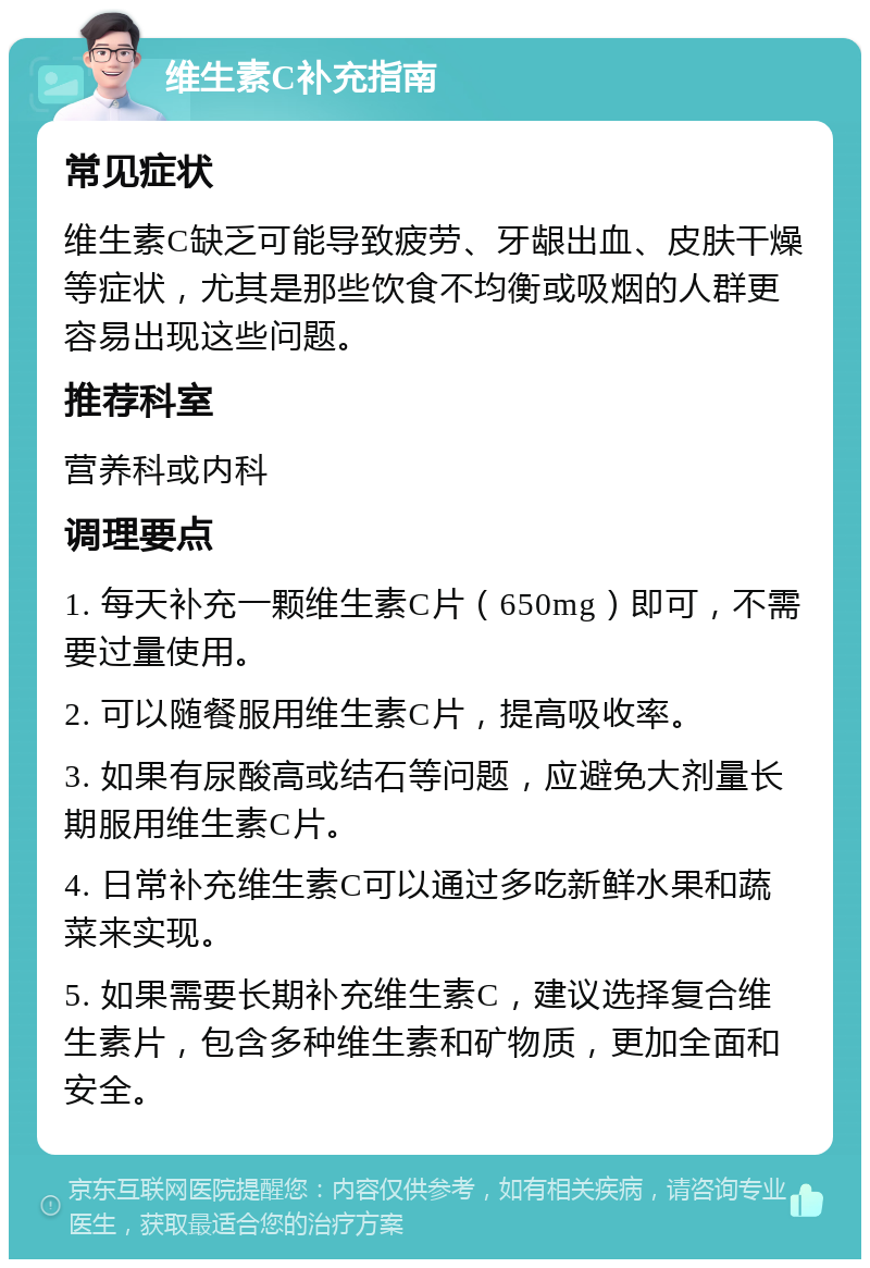 维生素C补充指南 常见症状 维生素C缺乏可能导致疲劳、牙龈出血、皮肤干燥等症状，尤其是那些饮食不均衡或吸烟的人群更容易出现这些问题。 推荐科室 营养科或内科 调理要点 1. 每天补充一颗维生素C片（650mg）即可，不需要过量使用。 2. 可以随餐服用维生素C片，提高吸收率。 3. 如果有尿酸高或结石等问题，应避免大剂量长期服用维生素C片。 4. 日常补充维生素C可以通过多吃新鲜水果和蔬菜来实现。 5. 如果需要长期补充维生素C，建议选择复合维生素片，包含多种维生素和矿物质，更加全面和安全。