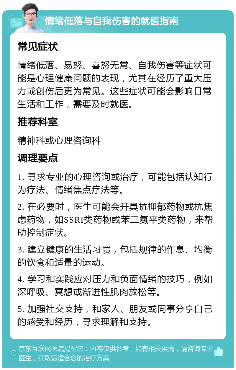 情绪低落与自我伤害的就医指南 常见症状 情绪低落、易怒、喜怒无常、自我伤害等症状可能是心理健康问题的表现，尤其在经历了重大压力或创伤后更为常见。这些症状可能会影响日常生活和工作，需要及时就医。 推荐科室 精神科或心理咨询科 调理要点 1. 寻求专业的心理咨询或治疗，可能包括认知行为疗法、情绪焦点疗法等。 2. 在必要时，医生可能会开具抗抑郁药物或抗焦虑药物，如SSRI类药物或苯二氮平类药物，来帮助控制症状。 3. 建立健康的生活习惯，包括规律的作息、均衡的饮食和适量的运动。 4. 学习和实践应对压力和负面情绪的技巧，例如深呼吸、冥想或渐进性肌肉放松等。 5. 加强社交支持，和家人、朋友或同事分享自己的感受和经历，寻求理解和支持。