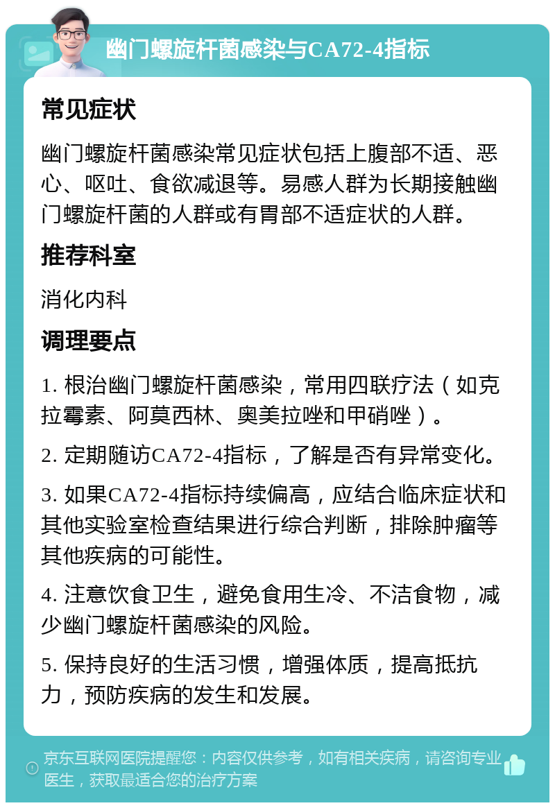 幽门螺旋杆菌感染与CA72-4指标 常见症状 幽门螺旋杆菌感染常见症状包括上腹部不适、恶心、呕吐、食欲减退等。易感人群为长期接触幽门螺旋杆菌的人群或有胃部不适症状的人群。 推荐科室 消化内科 调理要点 1. 根治幽门螺旋杆菌感染，常用四联疗法（如克拉霉素、阿莫西林、奥美拉唑和甲硝唑）。 2. 定期随访CA72-4指标，了解是否有异常变化。 3. 如果CA72-4指标持续偏高，应结合临床症状和其他实验室检查结果进行综合判断，排除肿瘤等其他疾病的可能性。 4. 注意饮食卫生，避免食用生冷、不洁食物，减少幽门螺旋杆菌感染的风险。 5. 保持良好的生活习惯，增强体质，提高抵抗力，预防疾病的发生和发展。