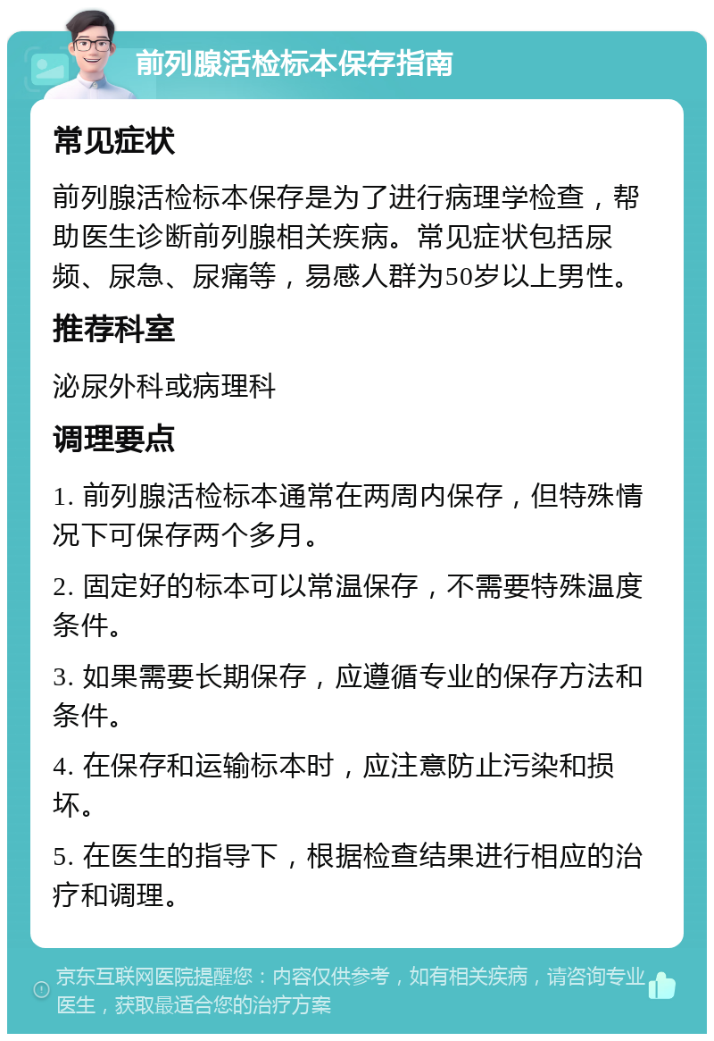 前列腺活检标本保存指南 常见症状 前列腺活检标本保存是为了进行病理学检查，帮助医生诊断前列腺相关疾病。常见症状包括尿频、尿急、尿痛等，易感人群为50岁以上男性。 推荐科室 泌尿外科或病理科 调理要点 1. 前列腺活检标本通常在两周内保存，但特殊情况下可保存两个多月。 2. 固定好的标本可以常温保存，不需要特殊温度条件。 3. 如果需要长期保存，应遵循专业的保存方法和条件。 4. 在保存和运输标本时，应注意防止污染和损坏。 5. 在医生的指导下，根据检查结果进行相应的治疗和调理。