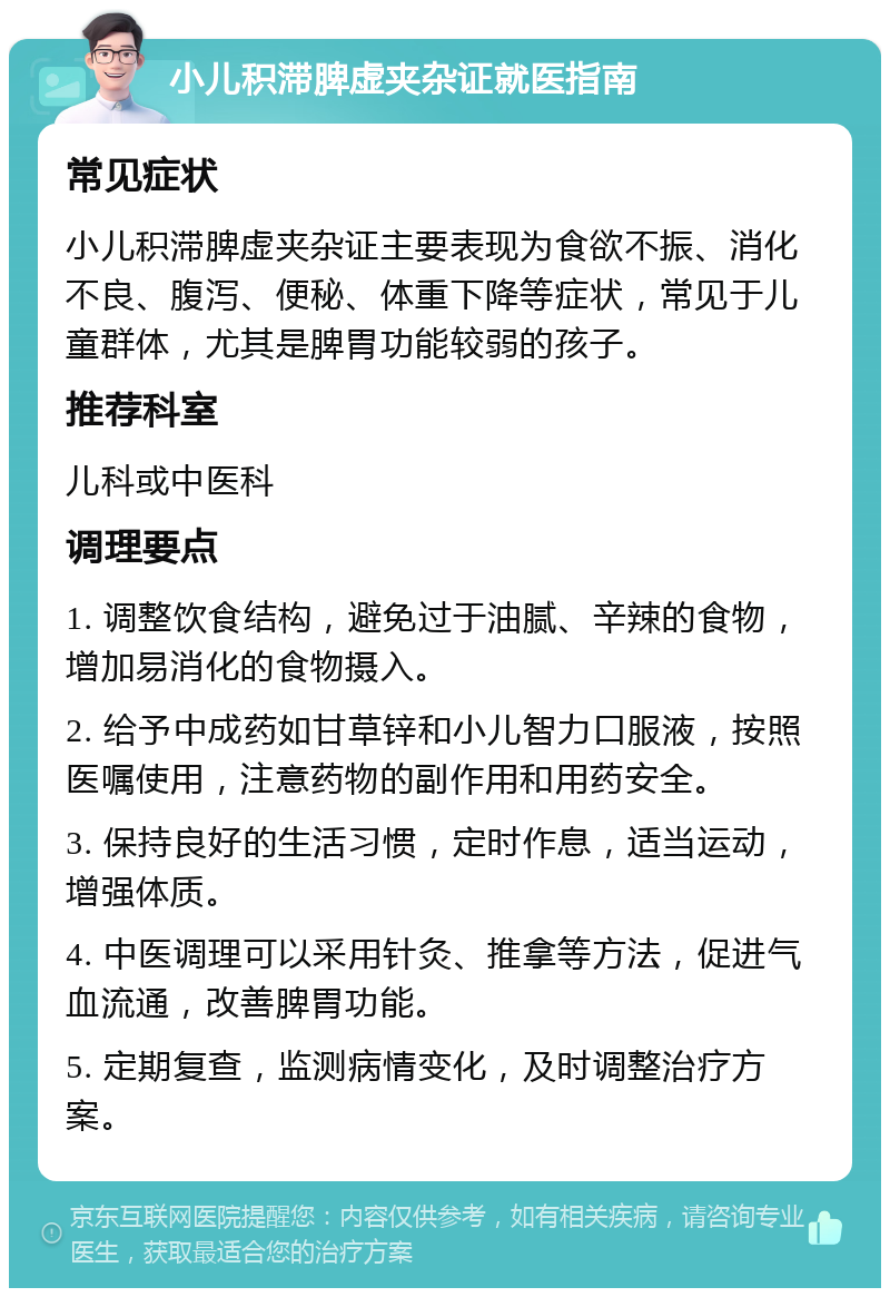 小儿积滞脾虚夹杂证就医指南 常见症状 小儿积滞脾虚夹杂证主要表现为食欲不振、消化不良、腹泻、便秘、体重下降等症状，常见于儿童群体，尤其是脾胃功能较弱的孩子。 推荐科室 儿科或中医科 调理要点 1. 调整饮食结构，避免过于油腻、辛辣的食物，增加易消化的食物摄入。 2. 给予中成药如甘草锌和小儿智力口服液，按照医嘱使用，注意药物的副作用和用药安全。 3. 保持良好的生活习惯，定时作息，适当运动，增强体质。 4. 中医调理可以采用针灸、推拿等方法，促进气血流通，改善脾胃功能。 5. 定期复查，监测病情变化，及时调整治疗方案。