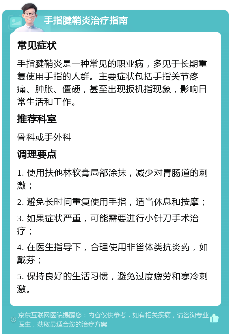 手指腱鞘炎治疗指南 常见症状 手指腱鞘炎是一种常见的职业病，多见于长期重复使用手指的人群。主要症状包括手指关节疼痛、肿胀、僵硬，甚至出现扳机指现象，影响日常生活和工作。 推荐科室 骨科或手外科 调理要点 1. 使用扶他林软膏局部涂抹，减少对胃肠道的刺激； 2. 避免长时间重复使用手指，适当休息和按摩； 3. 如果症状严重，可能需要进行小针刀手术治疗； 4. 在医生指导下，合理使用非甾体类抗炎药，如戴芬； 5. 保持良好的生活习惯，避免过度疲劳和寒冷刺激。