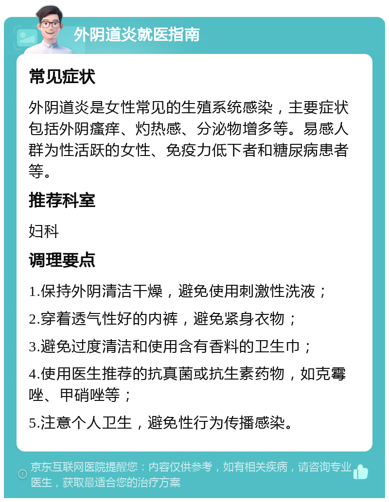 外阴道炎就医指南 常见症状 外阴道炎是女性常见的生殖系统感染，主要症状包括外阴瘙痒、灼热感、分泌物增多等。易感人群为性活跃的女性、免疫力低下者和糖尿病患者等。 推荐科室 妇科 调理要点 1.保持外阴清洁干燥，避免使用刺激性洗液； 2.穿着透气性好的内裤，避免紧身衣物； 3.避免过度清洁和使用含有香料的卫生巾； 4.使用医生推荐的抗真菌或抗生素药物，如克霉唑、甲硝唑等； 5.注意个人卫生，避免性行为传播感染。