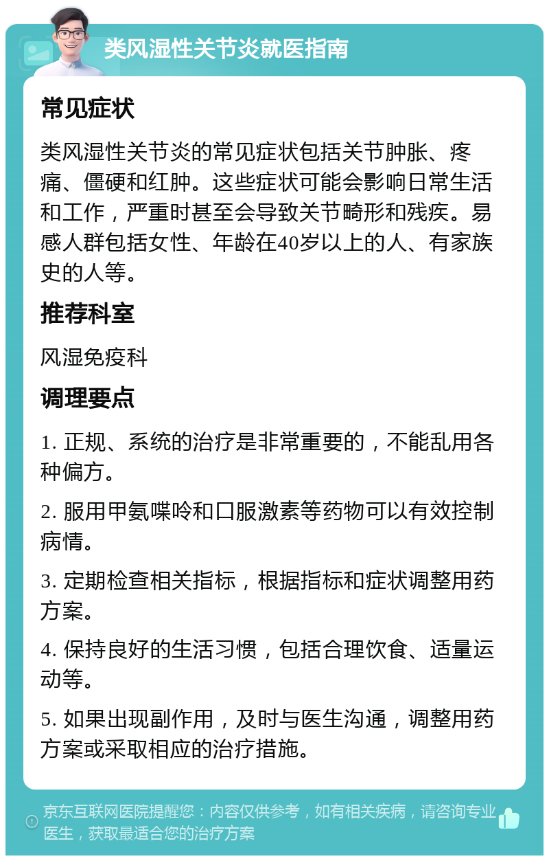 类风湿性关节炎就医指南 常见症状 类风湿性关节炎的常见症状包括关节肿胀、疼痛、僵硬和红肿。这些症状可能会影响日常生活和工作，严重时甚至会导致关节畸形和残疾。易感人群包括女性、年龄在40岁以上的人、有家族史的人等。 推荐科室 风湿免疫科 调理要点 1. 正规、系统的治疗是非常重要的，不能乱用各种偏方。 2. 服用甲氨喋呤和口服激素等药物可以有效控制病情。 3. 定期检查相关指标，根据指标和症状调整用药方案。 4. 保持良好的生活习惯，包括合理饮食、适量运动等。 5. 如果出现副作用，及时与医生沟通，调整用药方案或采取相应的治疗措施。