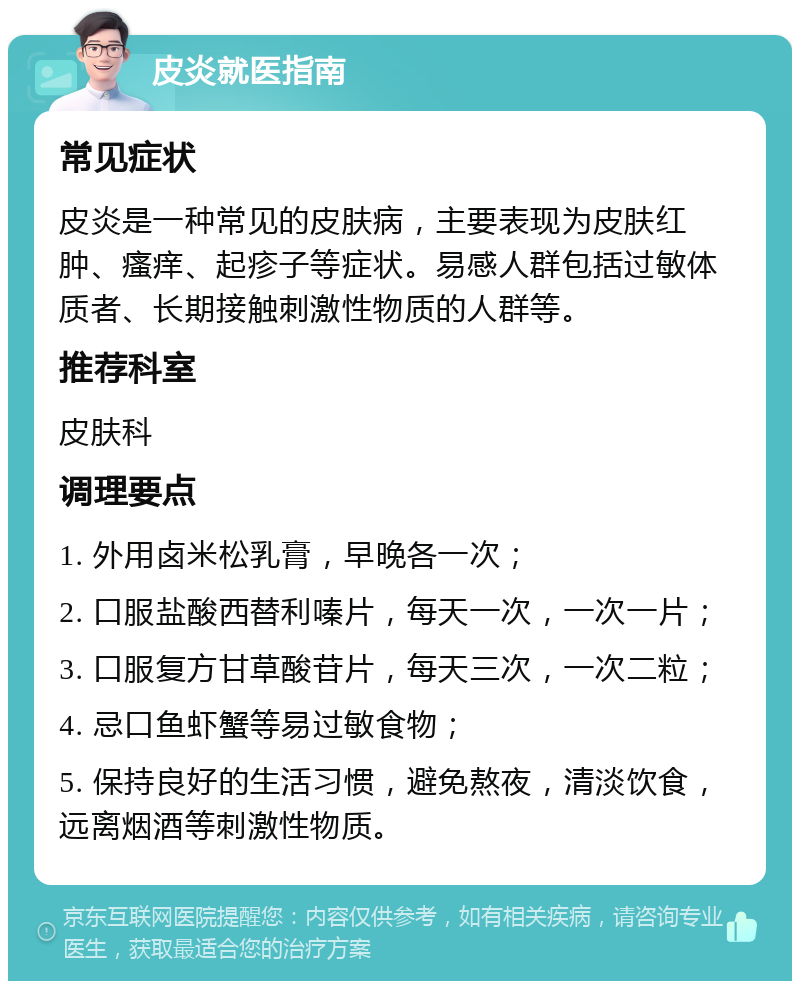 皮炎就医指南 常见症状 皮炎是一种常见的皮肤病，主要表现为皮肤红肿、瘙痒、起疹子等症状。易感人群包括过敏体质者、长期接触刺激性物质的人群等。 推荐科室 皮肤科 调理要点 1. 外用卤米松乳膏，早晚各一次； 2. 口服盐酸西替利嗪片，每天一次，一次一片； 3. 口服复方甘草酸苷片，每天三次，一次二粒； 4. 忌口鱼虾蟹等易过敏食物； 5. 保持良好的生活习惯，避免熬夜，清淡饮食，远离烟酒等刺激性物质。