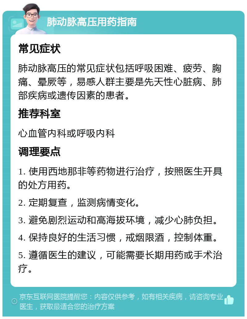 肺动脉高压用药指南 常见症状 肺动脉高压的常见症状包括呼吸困难、疲劳、胸痛、晕厥等，易感人群主要是先天性心脏病、肺部疾病或遗传因素的患者。 推荐科室 心血管内科或呼吸内科 调理要点 1. 使用西地那非等药物进行治疗，按照医生开具的处方用药。 2. 定期复查，监测病情变化。 3. 避免剧烈运动和高海拔环境，减少心肺负担。 4. 保持良好的生活习惯，戒烟限酒，控制体重。 5. 遵循医生的建议，可能需要长期用药或手术治疗。