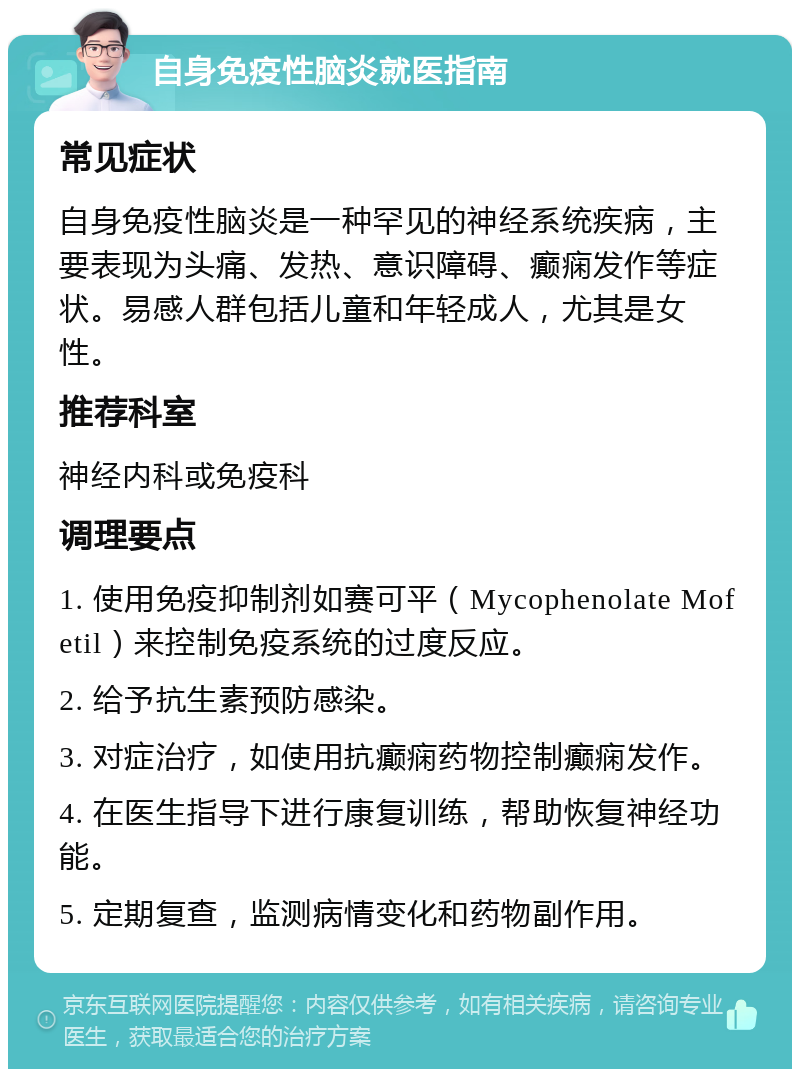 自身免疫性脑炎就医指南 常见症状 自身免疫性脑炎是一种罕见的神经系统疾病，主要表现为头痛、发热、意识障碍、癫痫发作等症状。易感人群包括儿童和年轻成人，尤其是女性。 推荐科室 神经内科或免疫科 调理要点 1. 使用免疫抑制剂如赛可平（Mycophenolate Mofetil）来控制免疫系统的过度反应。 2. 给予抗生素预防感染。 3. 对症治疗，如使用抗癫痫药物控制癫痫发作。 4. 在医生指导下进行康复训练，帮助恢复神经功能。 5. 定期复查，监测病情变化和药物副作用。