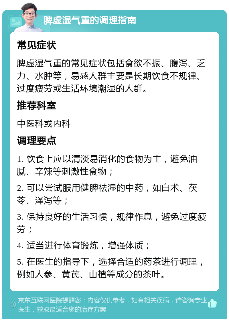 脾虚湿气重的调理指南 常见症状 脾虚湿气重的常见症状包括食欲不振、腹泻、乏力、水肿等，易感人群主要是长期饮食不规律、过度疲劳或生活环境潮湿的人群。 推荐科室 中医科或内科 调理要点 1. 饮食上应以清淡易消化的食物为主，避免油腻、辛辣等刺激性食物； 2. 可以尝试服用健脾祛湿的中药，如白术、茯苓、泽泻等； 3. 保持良好的生活习惯，规律作息，避免过度疲劳； 4. 适当进行体育锻炼，增强体质； 5. 在医生的指导下，选择合适的药茶进行调理，例如人参、黄芪、山楂等成分的茶叶。