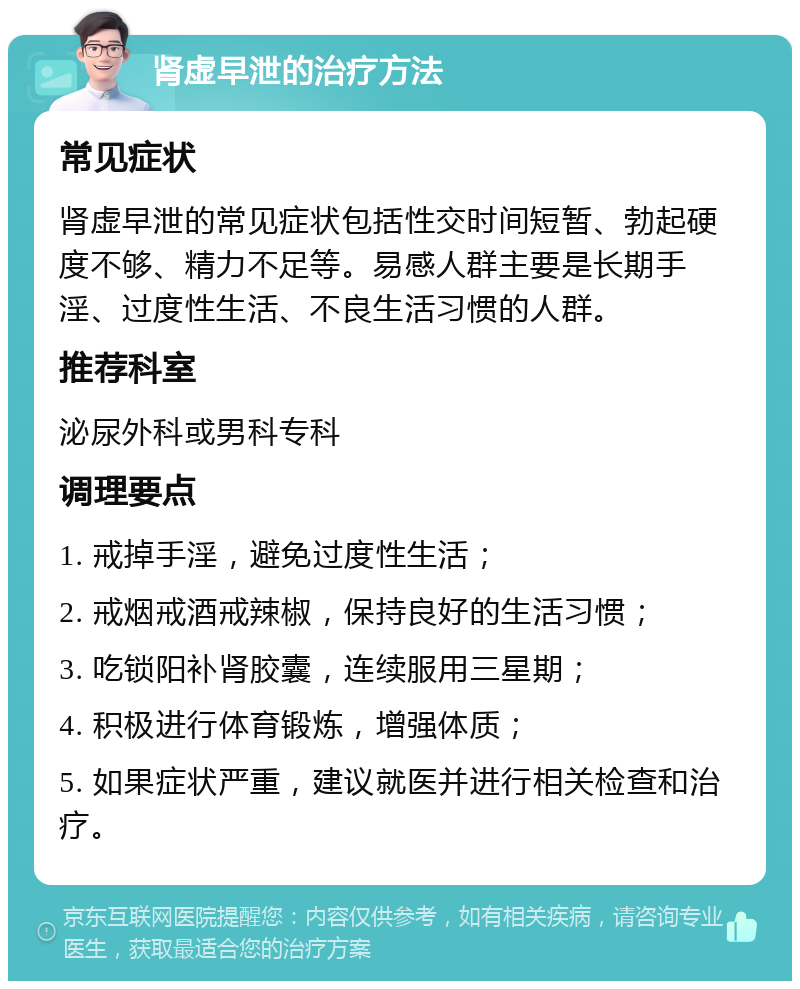 肾虚早泄的治疗方法 常见症状 肾虚早泄的常见症状包括性交时间短暂、勃起硬度不够、精力不足等。易感人群主要是长期手淫、过度性生活、不良生活习惯的人群。 推荐科室 泌尿外科或男科专科 调理要点 1. 戒掉手淫，避免过度性生活； 2. 戒烟戒酒戒辣椒，保持良好的生活习惯； 3. 吃锁阳补肾胶囊，连续服用三星期； 4. 积极进行体育锻炼，增强体质； 5. 如果症状严重，建议就医并进行相关检查和治疗。