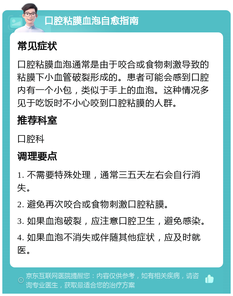 口腔粘膜血泡自愈指南 常见症状 口腔粘膜血泡通常是由于咬合或食物刺激导致的粘膜下小血管破裂形成的。患者可能会感到口腔内有一个小包，类似于手上的血泡。这种情况多见于吃饭时不小心咬到口腔粘膜的人群。 推荐科室 口腔科 调理要点 1. 不需要特殊处理，通常三五天左右会自行消失。 2. 避免再次咬合或食物刺激口腔粘膜。 3. 如果血泡破裂，应注意口腔卫生，避免感染。 4. 如果血泡不消失或伴随其他症状，应及时就医。