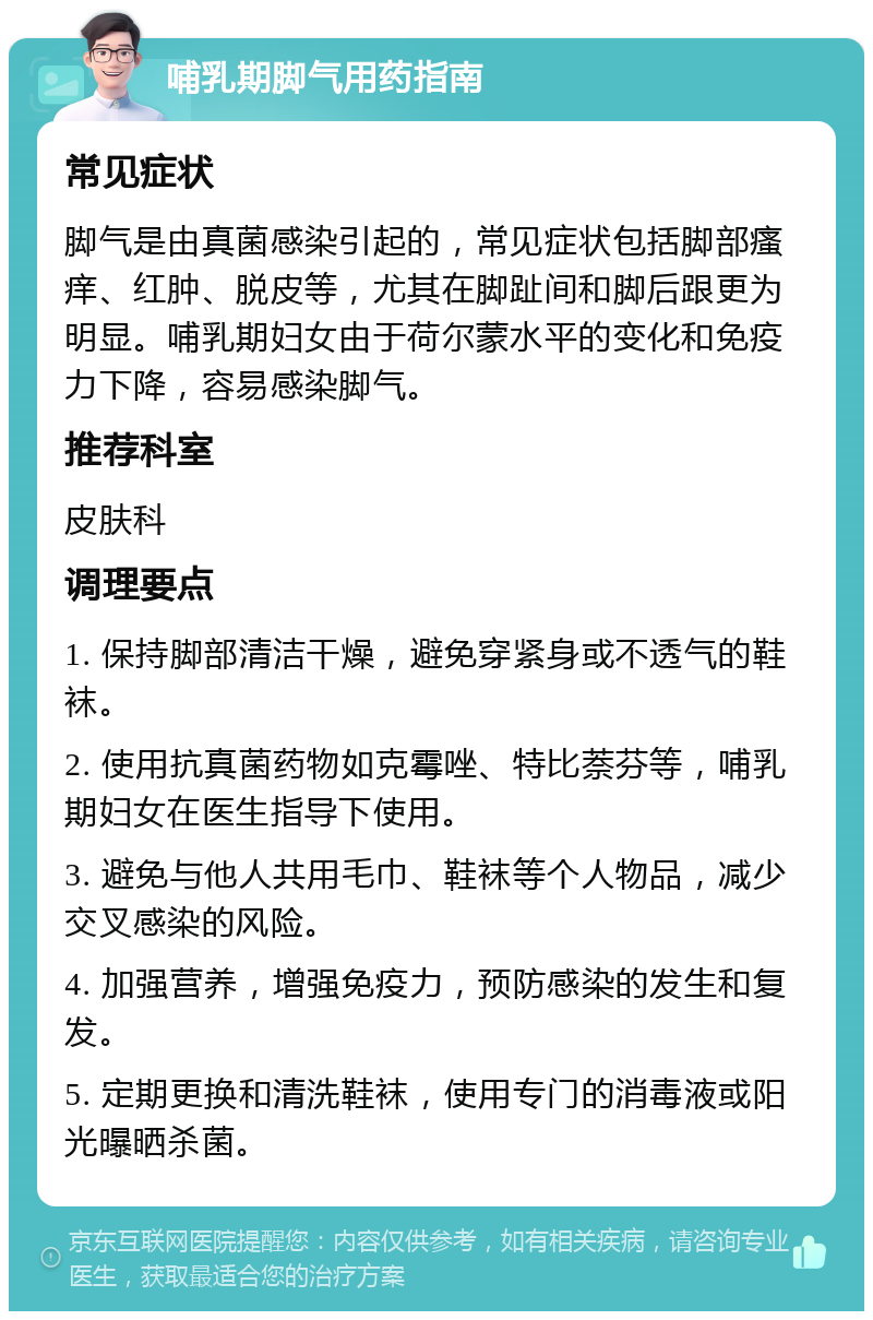 哺乳期脚气用药指南 常见症状 脚气是由真菌感染引起的，常见症状包括脚部瘙痒、红肿、脱皮等，尤其在脚趾间和脚后跟更为明显。哺乳期妇女由于荷尔蒙水平的变化和免疫力下降，容易感染脚气。 推荐科室 皮肤科 调理要点 1. 保持脚部清洁干燥，避免穿紧身或不透气的鞋袜。 2. 使用抗真菌药物如克霉唑、特比萘芬等，哺乳期妇女在医生指导下使用。 3. 避免与他人共用毛巾、鞋袜等个人物品，减少交叉感染的风险。 4. 加强营养，增强免疫力，预防感染的发生和复发。 5. 定期更换和清洗鞋袜，使用专门的消毒液或阳光曝晒杀菌。