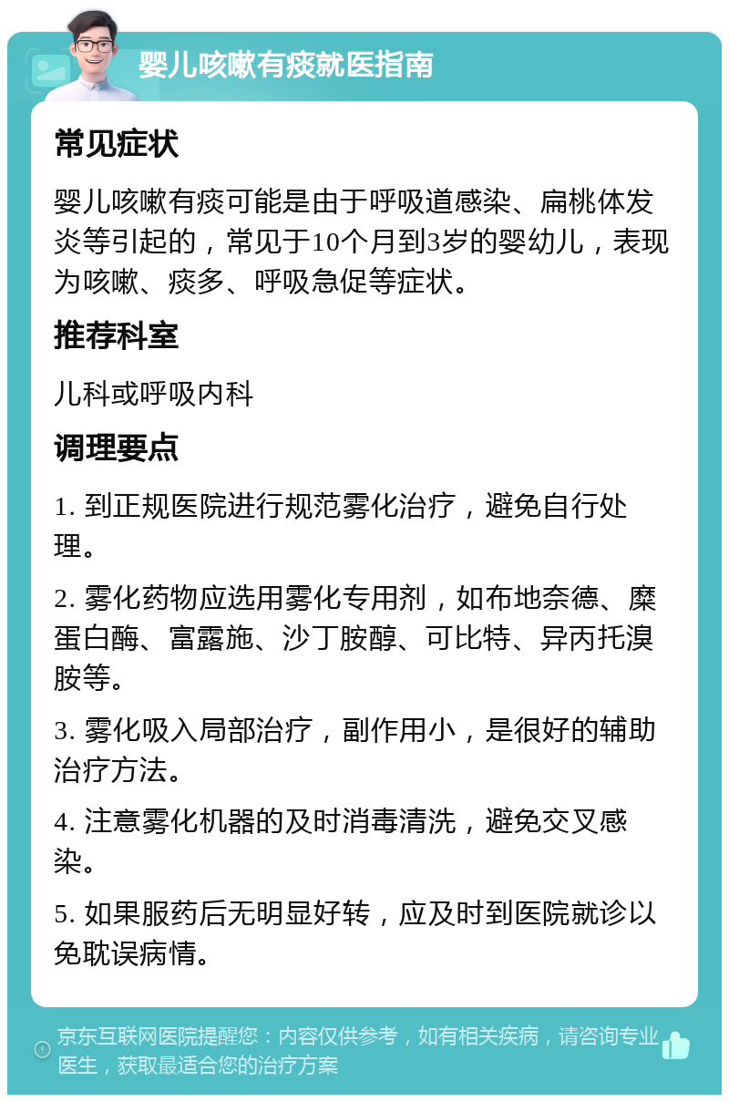 婴儿咳嗽有痰就医指南 常见症状 婴儿咳嗽有痰可能是由于呼吸道感染、扁桃体发炎等引起的，常见于10个月到3岁的婴幼儿，表现为咳嗽、痰多、呼吸急促等症状。 推荐科室 儿科或呼吸内科 调理要点 1. 到正规医院进行规范雾化治疗，避免自行处理。 2. 雾化药物应选用雾化专用剂，如布地奈德、糜蛋白酶、富露施、沙丁胺醇、可比特、异丙托溴胺等。 3. 雾化吸入局部治疗，副作用小，是很好的辅助治疗方法。 4. 注意雾化机器的及时消毒清洗，避免交叉感染。 5. 如果服药后无明显好转，应及时到医院就诊以免耽误病情。