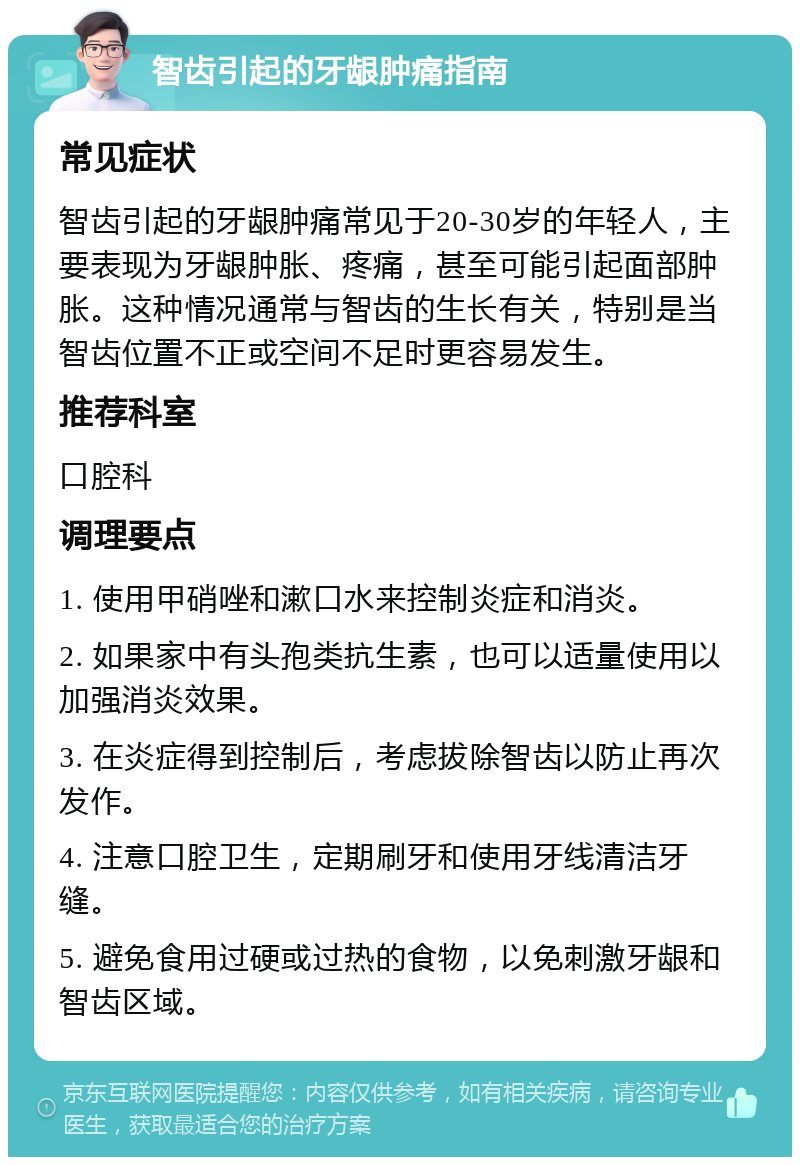 智齿引起的牙龈肿痛指南 常见症状 智齿引起的牙龈肿痛常见于20-30岁的年轻人，主要表现为牙龈肿胀、疼痛，甚至可能引起面部肿胀。这种情况通常与智齿的生长有关，特别是当智齿位置不正或空间不足时更容易发生。 推荐科室 口腔科 调理要点 1. 使用甲硝唑和漱口水来控制炎症和消炎。 2. 如果家中有头孢类抗生素，也可以适量使用以加强消炎效果。 3. 在炎症得到控制后，考虑拔除智齿以防止再次发作。 4. 注意口腔卫生，定期刷牙和使用牙线清洁牙缝。 5. 避免食用过硬或过热的食物，以免刺激牙龈和智齿区域。