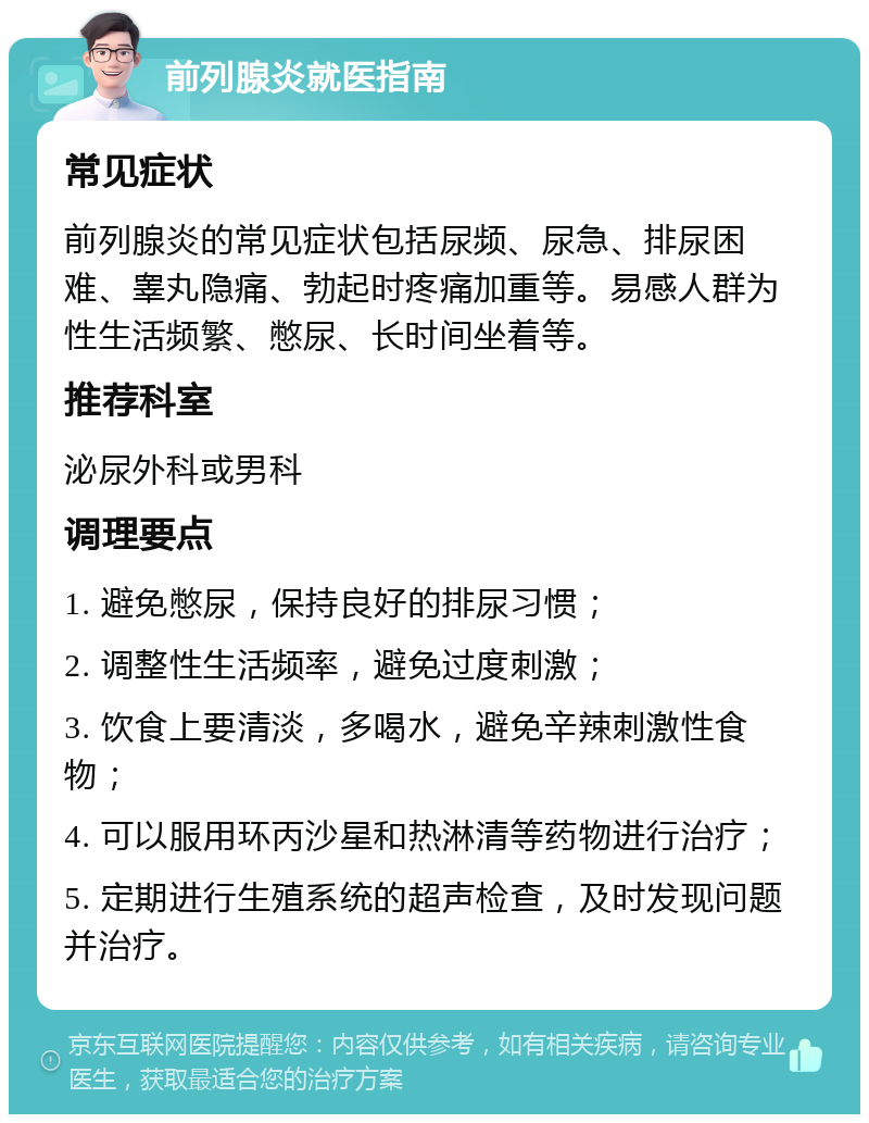 前列腺炎就医指南 常见症状 前列腺炎的常见症状包括尿频、尿急、排尿困难、睾丸隐痛、勃起时疼痛加重等。易感人群为性生活频繁、憋尿、长时间坐着等。 推荐科室 泌尿外科或男科 调理要点 1. 避免憋尿，保持良好的排尿习惯； 2. 调整性生活频率，避免过度刺激； 3. 饮食上要清淡，多喝水，避免辛辣刺激性食物； 4. 可以服用环丙沙星和热淋清等药物进行治疗； 5. 定期进行生殖系统的超声检查，及时发现问题并治疗。