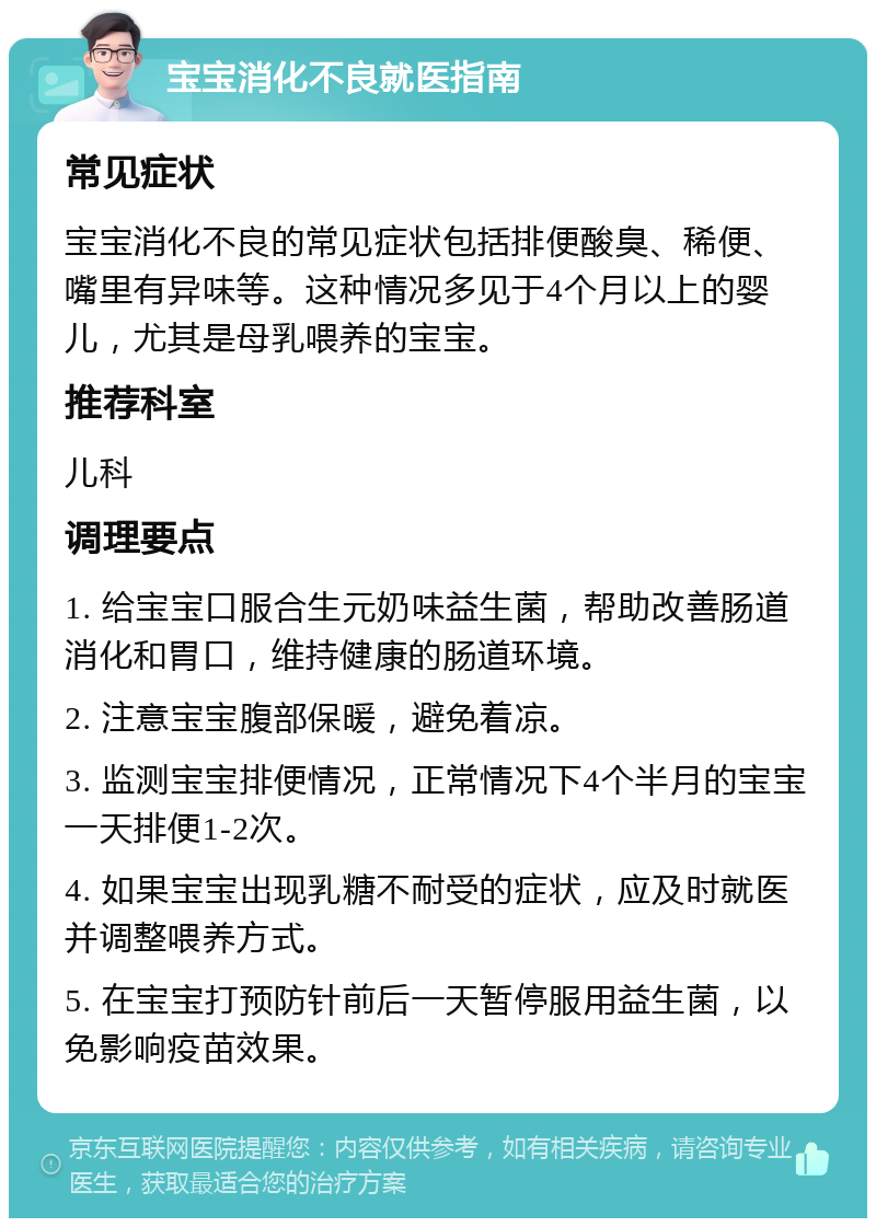 宝宝消化不良就医指南 常见症状 宝宝消化不良的常见症状包括排便酸臭、稀便、嘴里有异味等。这种情况多见于4个月以上的婴儿，尤其是母乳喂养的宝宝。 推荐科室 儿科 调理要点 1. 给宝宝口服合生元奶味益生菌，帮助改善肠道消化和胃口，维持健康的肠道环境。 2. 注意宝宝腹部保暖，避免着凉。 3. 监测宝宝排便情况，正常情况下4个半月的宝宝一天排便1-2次。 4. 如果宝宝出现乳糖不耐受的症状，应及时就医并调整喂养方式。 5. 在宝宝打预防针前后一天暂停服用益生菌，以免影响疫苗效果。