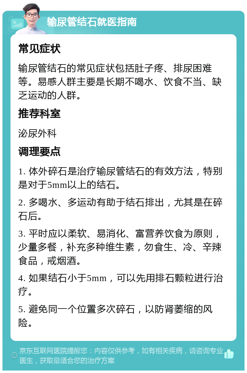 输尿管结石就医指南 常见症状 输尿管结石的常见症状包括肚子疼、排尿困难等。易感人群主要是长期不喝水、饮食不当、缺乏运动的人群。 推荐科室 泌尿外科 调理要点 1. 体外碎石是治疗输尿管结石的有效方法，特别是对于5mm以上的结石。 2. 多喝水、多运动有助于结石排出，尤其是在碎石后。 3. 平时应以柔软、易消化、富营养饮食为原则，少量多餐，补充多种维生素，勿食生、冷、辛辣食品，戒烟酒。 4. 如果结石小于5mm，可以先用排石颗粒进行治疗。 5. 避免同一个位置多次碎石，以防肾萎缩的风险。