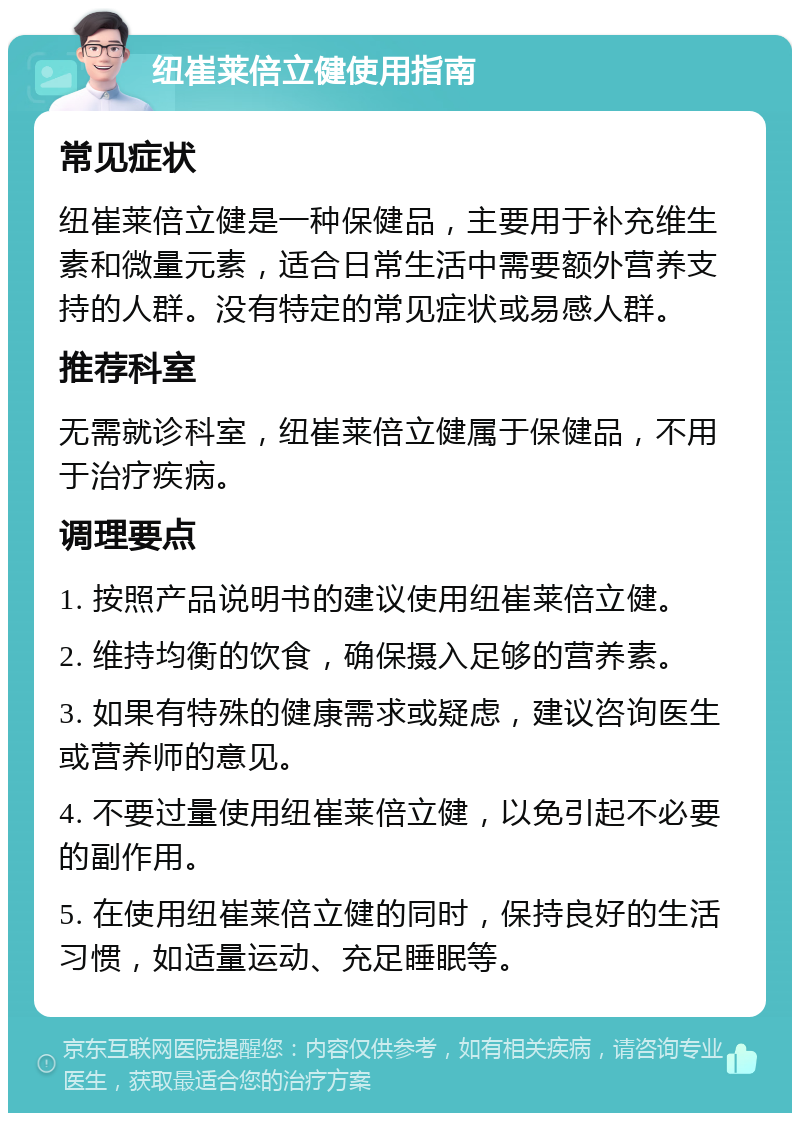 纽崔莱倍立健使用指南 常见症状 纽崔莱倍立健是一种保健品，主要用于补充维生素和微量元素，适合日常生活中需要额外营养支持的人群。没有特定的常见症状或易感人群。 推荐科室 无需就诊科室，纽崔莱倍立健属于保健品，不用于治疗疾病。 调理要点 1. 按照产品说明书的建议使用纽崔莱倍立健。 2. 维持均衡的饮食，确保摄入足够的营养素。 3. 如果有特殊的健康需求或疑虑，建议咨询医生或营养师的意见。 4. 不要过量使用纽崔莱倍立健，以免引起不必要的副作用。 5. 在使用纽崔莱倍立健的同时，保持良好的生活习惯，如适量运动、充足睡眠等。