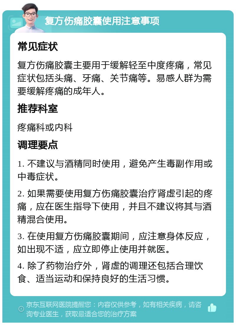 复方伤痛胶囊使用注意事项 常见症状 复方伤痛胶囊主要用于缓解轻至中度疼痛，常见症状包括头痛、牙痛、关节痛等。易感人群为需要缓解疼痛的成年人。 推荐科室 疼痛科或内科 调理要点 1. 不建议与酒精同时使用，避免产生毒副作用或中毒症状。 2. 如果需要使用复方伤痛胶囊治疗肾虚引起的疼痛，应在医生指导下使用，并且不建议将其与酒精混合使用。 3. 在使用复方伤痛胶囊期间，应注意身体反应，如出现不适，应立即停止使用并就医。 4. 除了药物治疗外，肾虚的调理还包括合理饮食、适当运动和保持良好的生活习惯。